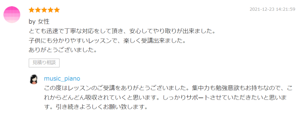 by 女性
とても迅速で丁寧な対応をして頂き、安心してやり取りが出来ました。
子供にも分かりやすいレッスンで、楽しく受講出来ました。
ありがとうございました。

by. music_piano
この度はレッスンのご受講をありがとうございました。集中力も勉強意欲もお持ちなので、これからどんどん吸収されていくと思います。しっかりサポートさせていただきたいと思います。引き続きよろしくお願い致します。