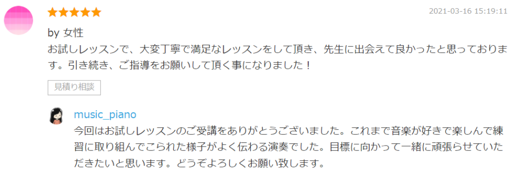 by 女性
お試しレッスンで、大変丁寧で満足なレッスンをして頂き、先生に出会えて良かったと思っております。引き続き、ご指導をお願いして頂く事になりました！
見積り相談

by. music_piano
今回はお試しレッスンのご受講をありがとうございました。これまで音楽が好きで楽しんで練習に取り組んでこられた様子がよく伝わる演奏でした。目標に向かって一緒に頑張らせていただきたいと思います。どうぞよろしくお願い致します。