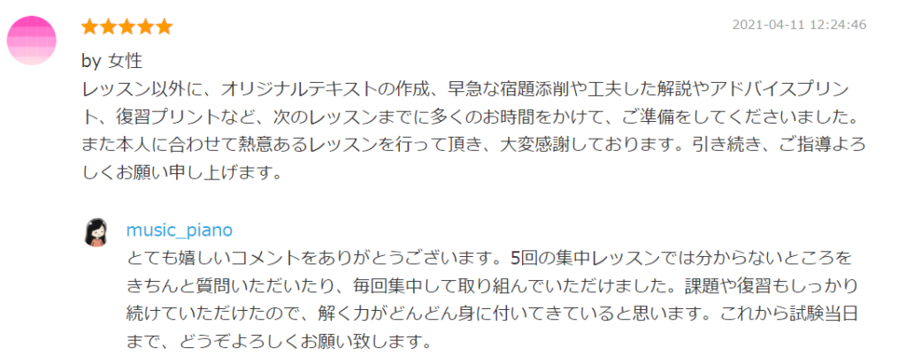 2021-04-11 12:24:46
by 女性
レッスン以外に、オリジナルテキストの作成、早急な宿題添削や工夫した解説やアドバイスプリント、復習プリントなど、次のレッスンまでに多くのお時間をかけて、ご準備をしてくださいました。また本人に合わせて熱意あるレッスンを行って頂き、大変感謝しております。引き続き、ご指導よろしくお願い申し上げます。

by. music_piano
とても嬉しいコメントをありがとうございます。5回の集中レッスンでは分からないところをきちんと質問いただいたり、毎回集中して取り組んでいただけました。課題や復習もしっかり続けていただけたので、解く力がどんどん身に付いてきていると思います。これから試験当日まで、どうぞよろしくお願い致します。