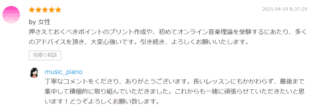 by 女性
押さえておくべきポイントのプリント作成や、初めてオンライン音楽理論を受験するにあたり、多くのアドバイスを頂き、大変心強いです。引き続き、よろしくお願いいたします。

by. music_piano
丁寧なコメントをくださり、ありがとうございます。長いレッスンにもかかわらず、最後まで集中して積極的に取り組んでいただきました。これからも一緒に頑張らせていただきたいと思います！どうぞよろしくお願い致します。