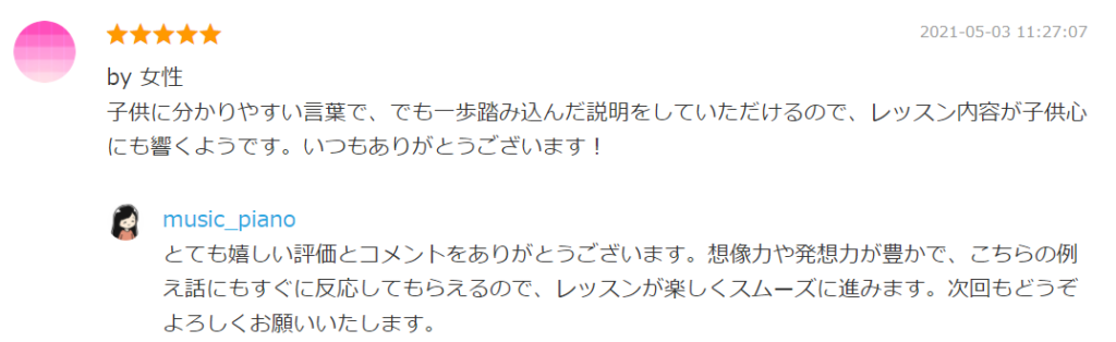 2021-05-03 11:27:07
by 女性
子供に分かりやすい言葉で、でも一歩踏み込んだ説明をしていただけるので、レッスン内容が子供心にも響くようです。いつもありがとうございます！

by. music_piano
とても嬉しい評価とコメントをありがとうございます。想像力や発想力が豊かで、こちらの例え話にもすぐに反応してもらえるので、レッスンが楽しくスムーズに進みます。次回もどうぞよろしくお願いいたします。