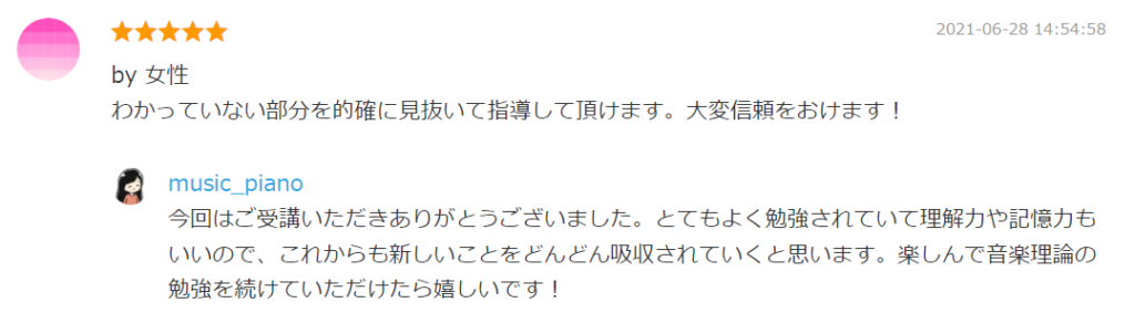 2021-06-28 14:54:58
by 女性
わかっていない部分を的確に見抜いて指導して頂けます。大変信頼をおけます！

by. music_piano
今回はご受講いただきありがとうございました。とてもよく勉強されていて理解力や記憶力もいいので、これからも新しいことをどんどん吸収されていくと思います。楽しんで音楽理論の勉強を続けていただけたら嬉しいです！