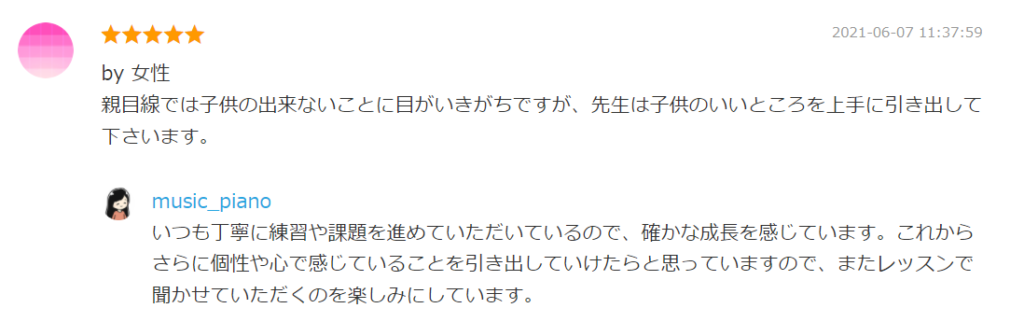 2021-06-07 11:37:59
by 女性
親目線では子供の出来ないことに目がいきがちですが、先生は子供のいいところを上手に引き出して下さいます。

by. music_piano
いつも丁寧に練習や課題を進めていただいているので、確かな成長を感じています。これからさらに個性や心で感じていることを引き出していけたらと思っていますので、またレッスンで聞かせていただくのを楽しみにしています。