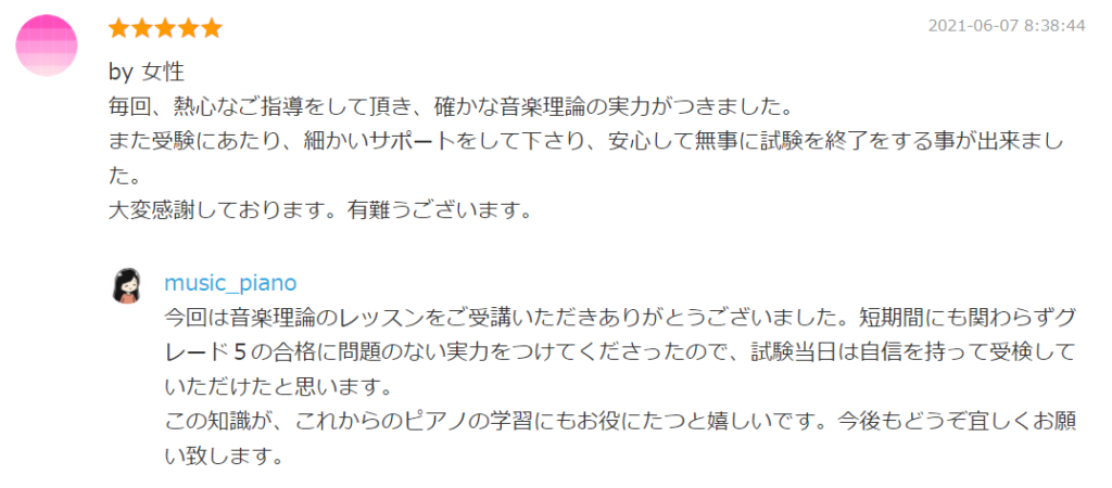 2021-06-07 8:38:44
by 女性
毎回、熱心なご指導をして頂き、確かな音楽理論の実力がつきました。
また受験にあたり、細かいサポートをして下さり、安心して無事に試験を終了をする事が出来ました。
大変感謝しております。有難うございます。

by. music_piano
今回は音楽理論のレッスンをご受講いただきありがとうございました。短期間にも関わらずグレード５の合格に問題のない実力をつけてくださったので、試験当日は自信を持って受検していただけたと思います。
この知識が、これからのピアノの学習にもお役にたつと嬉しいです。今後もどうぞ宜しくお願い致します。