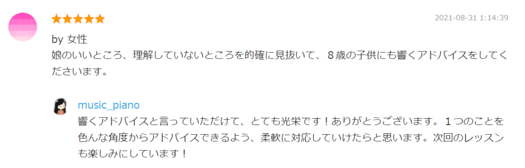 2021-08-31 1:14:39
by 女性
娘のいいところ、理解していないところを的確に見抜いて、８歳の子供にも響くアドバイスをしてくださいます。

by. music_piano
響くアドバイスと言っていただけて、とても光栄です！ありがとうございます。１つのことを色んな角度からアドバイスできるよう、柔軟に対応していけたらと思います。次回のレッスンも楽しみにしています！