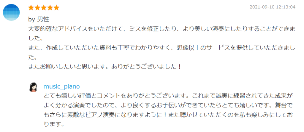 2021-09-10 12:13:04
by 男性
大変的確なアドバイスをいただけて、ミスを修正したり、より美しい演奏にしたりすることができました。
また、作成していただいた資料も丁寧でわかりやすく、想像以上のサービスを提供していただきました。
またお願いしたいと思います。ありがとうございました！

by. music_piano
とても嬉しい評価とコメントをありがとうございます。これまで誠実に練習されてきた成果がよく分かる演奏でしたので、より良くするお手伝いができていたらとても嬉しいです。舞台でもさらに素敵なピアノ演奏になりますように！また聴かせていただくのを私も楽しみにしております。