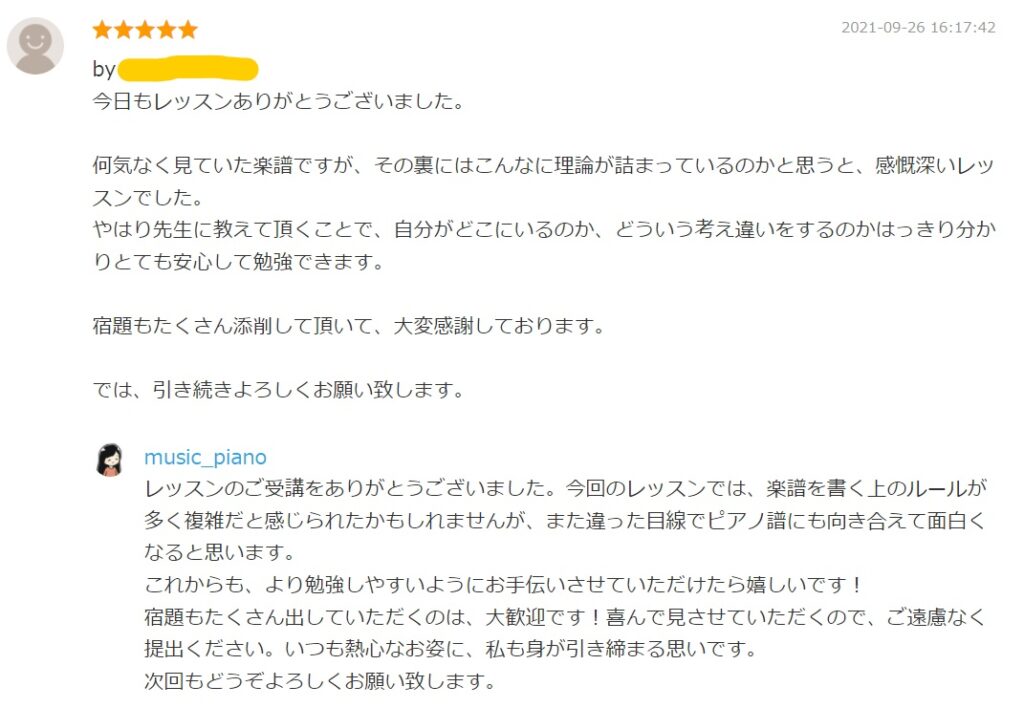 2021-09-26 16:17:42
今日もレッスンありがとうございました。

何気なく見ていた楽譜ですが、その裏にはこんなに理論が詰まっているのかと思うと、感慨深いレッスンでした。
やはり先生に教えて頂くことで、自分がどこにいるのか、どういう考え違いをするのかはっきり分かりとても安心して勉強できます。

宿題もたくさん添削して頂いて、大変感謝しております。

では、引き続きよろしくお願い致します。

by. music_piano
レッスンのご受講をありがとうございました。今回のレッスンでは、楽譜を書く上のルールが多く複雑だと感じられたかもしれませんが、また違った目線でピアノ譜にも向き合えて面白くなると思います。
これからも、より勉強しやすいようにお手伝いさせていただけたら嬉しいです！
宿題もたくさん出していただくのは、大歓迎です！喜んで見させていただくので、ご遠慮なく提出ください。いつも熱心なお姿に、私も身が引き締まる思いです。
次回もどうぞよろしくお願い致します。